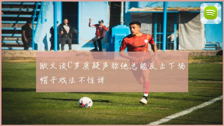 欧文谈C罗质疑声称他总能反击下场帽子戏法不惊讶