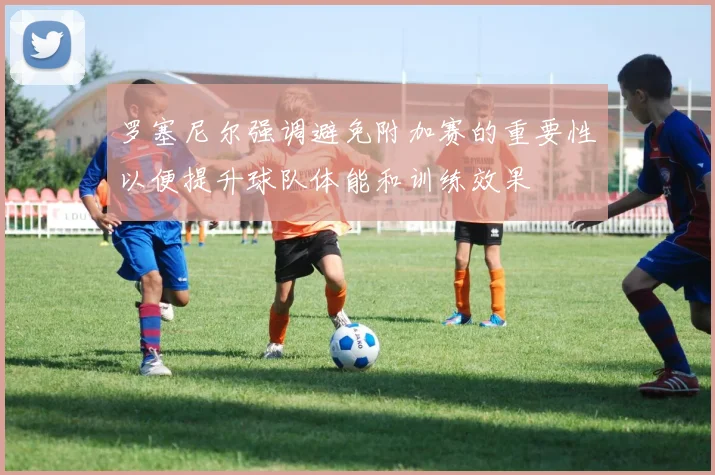 罗塞尼尔强调避免附加赛的重要性以便提升球队体能和训练效果