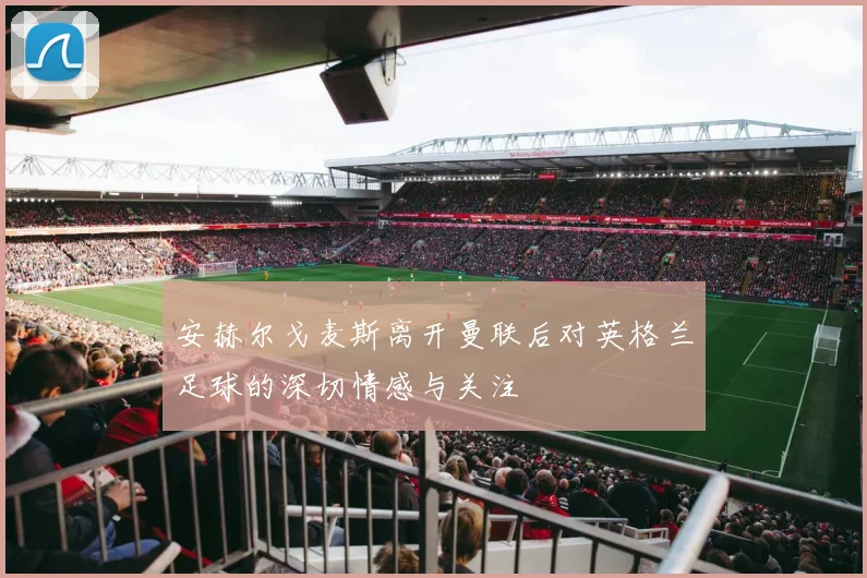 安赫尔戈麦斯离开曼联后对英格兰足球的深切情感与关注