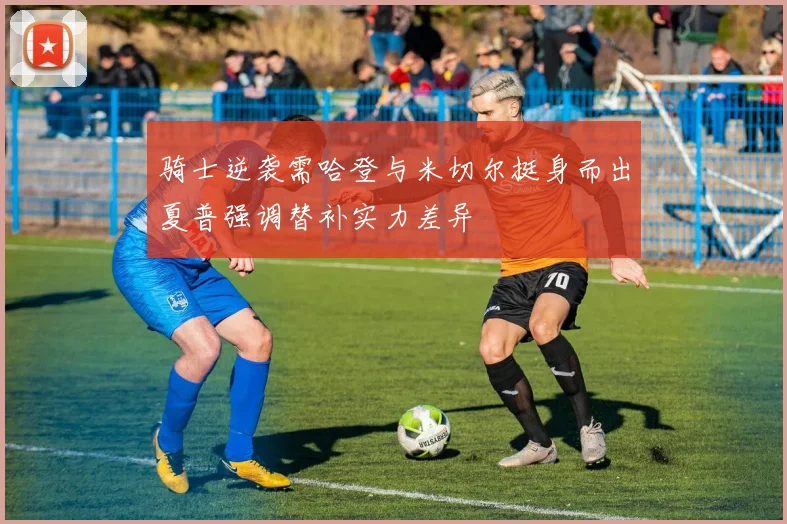 骑士逆袭需哈登与米切尔挺身而出夏普强调替补实力差异