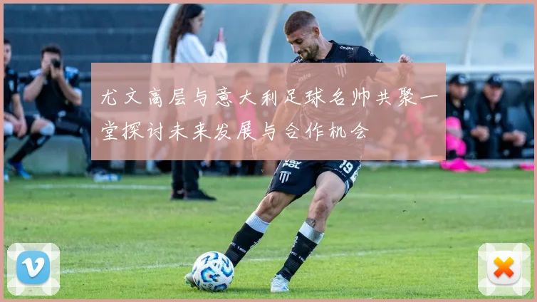 尤文高层与意大利足球名帅共聚一堂探讨未来发展与合作机会