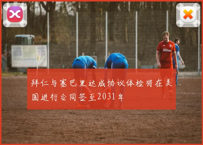 拜仁与塞巴里达成协议体检将在美国进行合同签至2031年