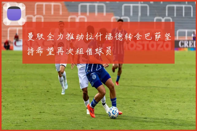 曼联全力推动拉什福德转会巴萨坚持希望再次租借球员