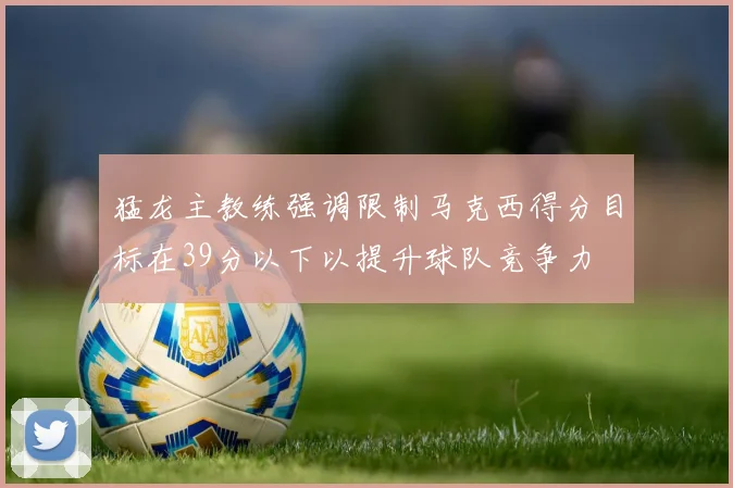 猛龙主教练强调限制马克西得分目标在39分以下以提升球队竞争力
