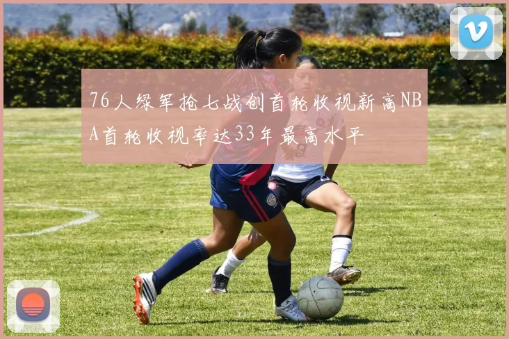 76人绿军抢七战创首轮收视新高NBA首轮收视率达33年最高水平