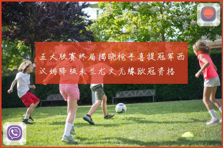 五大联赛终局揭晓枪手喜提冠军西汉姆降级米兰尤文无缘欧冠资格