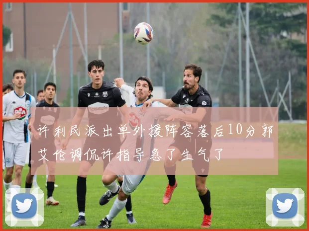 许利民派出单外援阵容落后10分郭艾伦调侃许指导急了生气了