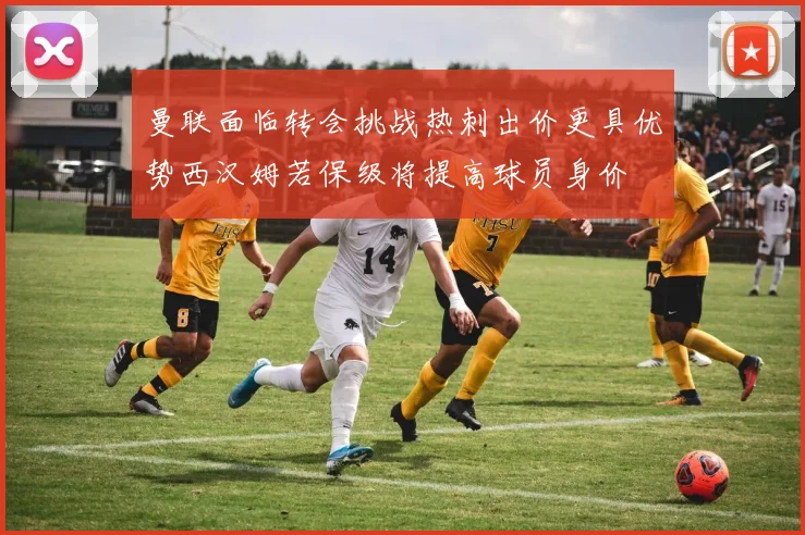 曼联面临转会挑战热刺出价更具优势西汉姆若保级将提高球员身价