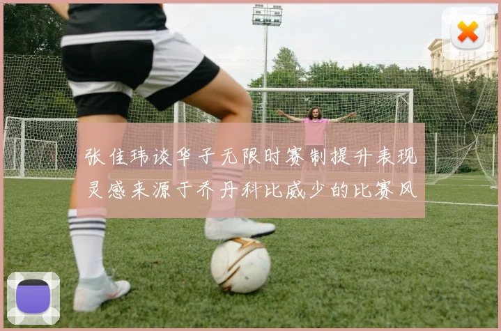 张佳玮谈华子无限时赛制提升表现灵感来源于乔丹科比威少的比赛风格