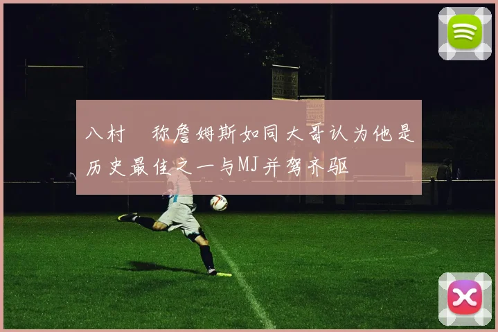 八村塁称詹姆斯如同大哥认为他是历史最佳之一与MJ并驾齐驱