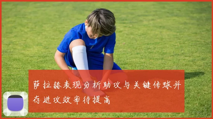 萨拉赫表现分析助攻与关键传球并存进攻效率待提高