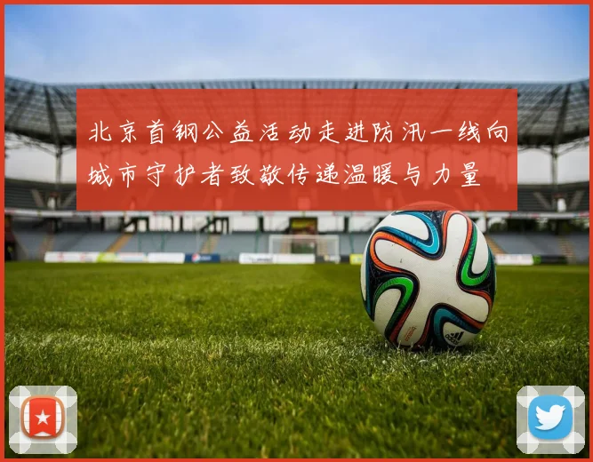 北京首钢公益活动走进防汛一线向城市守护者致敬传递温暖与力量