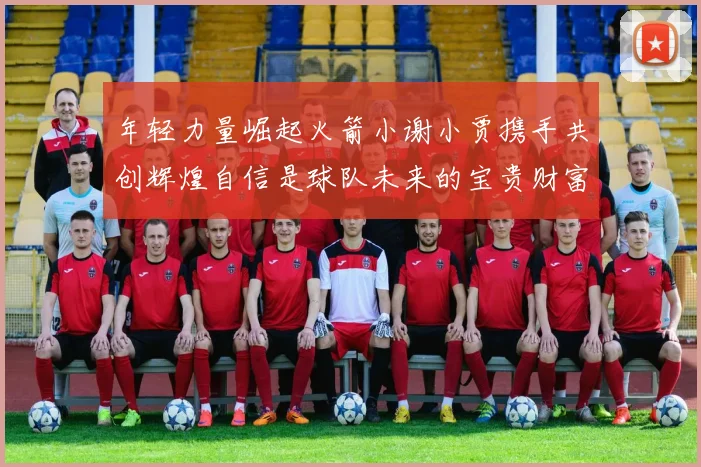 年轻力量崛起火箭小谢小贾携手共创辉煌自信是球队未来的宝贵财富
