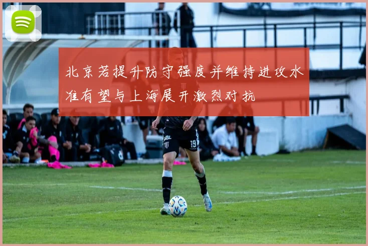 北京若提升防守强度并维持进攻水准有望与上海展开激烈对抗