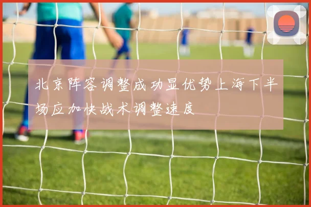 北京阵容调整成功显优势上海下半场应加快战术调整速度