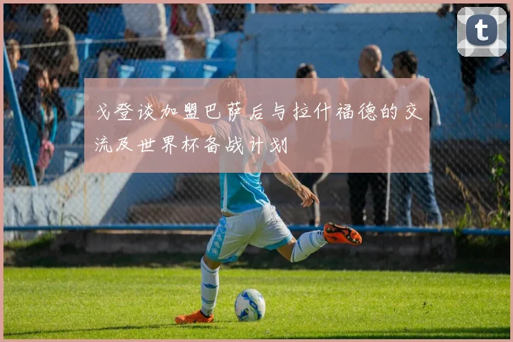 戈登谈加盟巴萨后与拉什福德的交流及世界杯备战计划